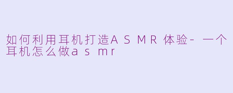 如何利用耳机打造ASMR体验-一个耳机怎么做asmr