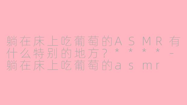 躺在床上吃葡萄的ASMR有什么特别的地方？****-躺在床上吃葡萄的asmr