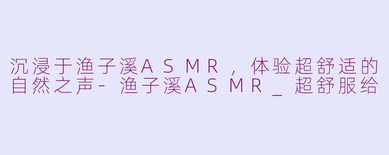 沉浸于渔子溪ASMR，体验超舒适的自然之声-渔子溪ASMR_超舒服给