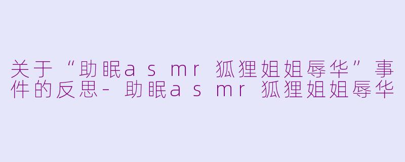 关于“助眠asmr狐狸姐姐辱华”事件的反思-助眠asmr狐狸姐姐辱华
