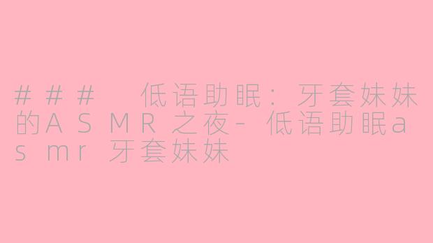 ### 低语助眠：牙套妹妹的ASMR之夜-低语助眠asmr牙套妹妹