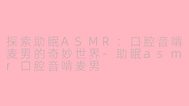 探索助眠ASMR：口腔音啃麦男的奇妙世界-助眠asmr口腔音啃麦男