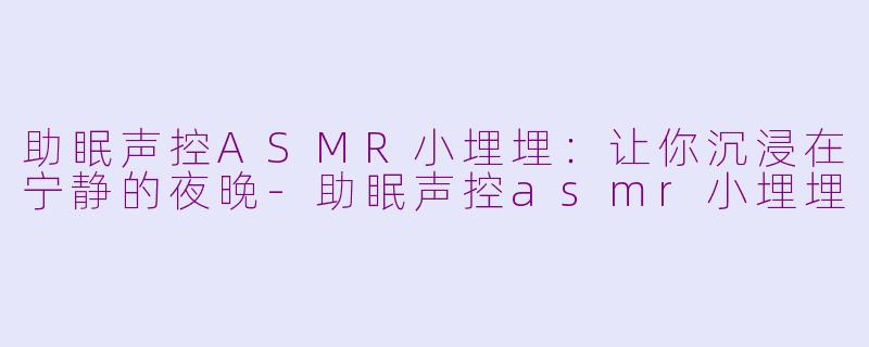 助眠声控ASMR小埋埋：让你沉浸在宁静的夜晚-助眠声控asmr小埋埋
