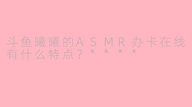 斗鱼曦曦的ASMR办卡在线有什么特点?****