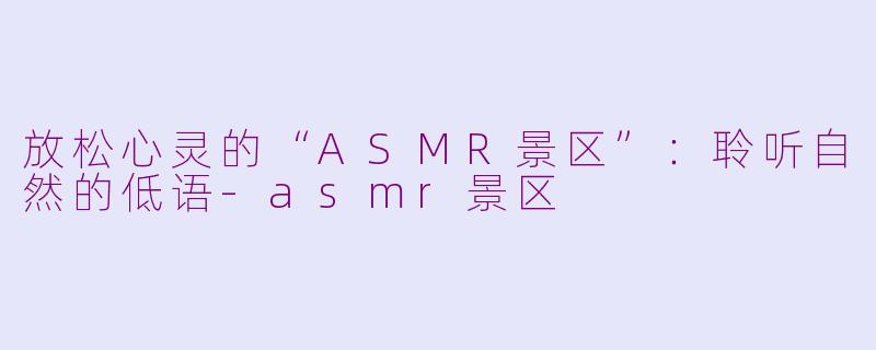 放松心灵的“ASMR景区”：聆听自然的低语-asmr景区