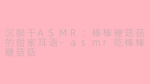 沉醉于ASMR：棒棒糖菇菇的甜蜜耳语-asmr吃棒棒糖菇菇