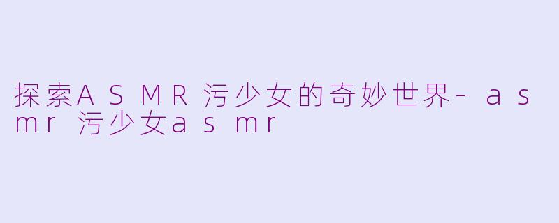 探索ASMR污少女的奇妙世界-asmr污少女asmr