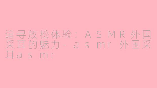 追寻放松体验：ASMR外国采耳的魅力-asmr外国采耳asmr
