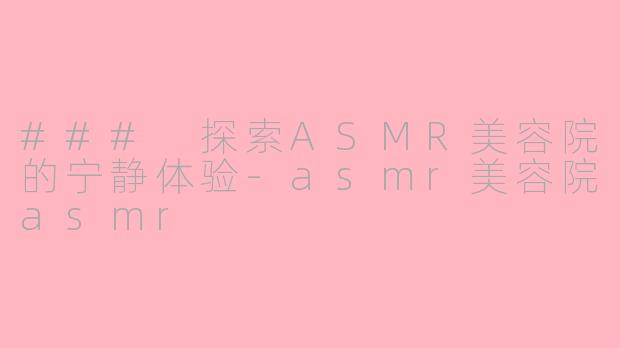 ### 探索ASMR美容院的宁静体验-asmr美容院asmr