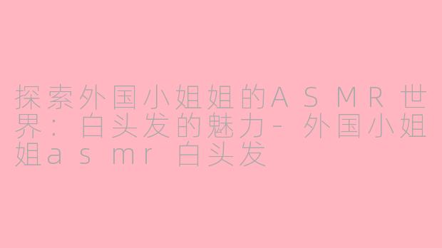 探索外国小姐姐的ASMR世界：白头发的魅力-外国小姐姐asmr白头发