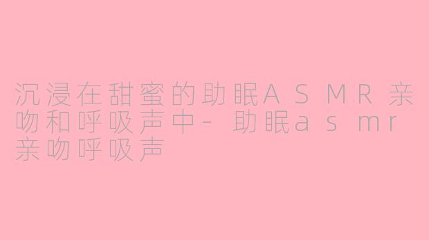 沉浸在甜蜜的助眠ASMR亲吻和呼吸声中-助眠asmr亲吻呼吸声