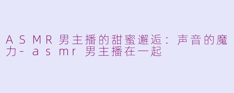 ASMR男主播的甜蜜邂逅：声音的魔力-asmr男主播在一起