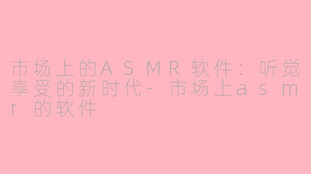 市场上的ASMR软件：听觉享受的新时代-市场上asmr的软件