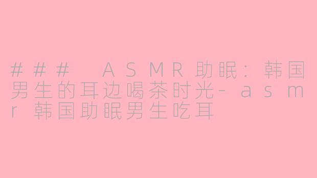 ### ASMR助眠：韩国男生的耳边喝茶时光-asmr韩国助眠男生吃耳