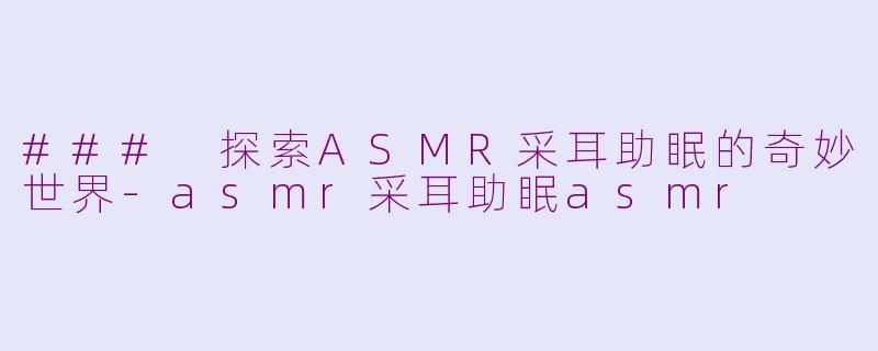 ### 探索ASMR采耳助眠的奇妙世界-asmr采耳助眠asmr