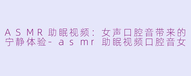 ASMR助眠视频：女声口腔音带来的宁静体验-asmr助眠视频口腔音女