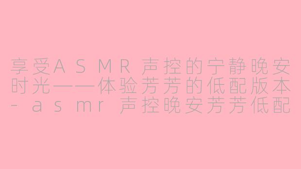 享受ASMR声控的宁静晚安时光——体验芳芳的低配版本-asmr声控晚安芳芳低配