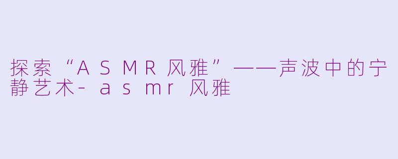 探索“ASMR风雅”——声波中的宁静艺术-asmr风雅