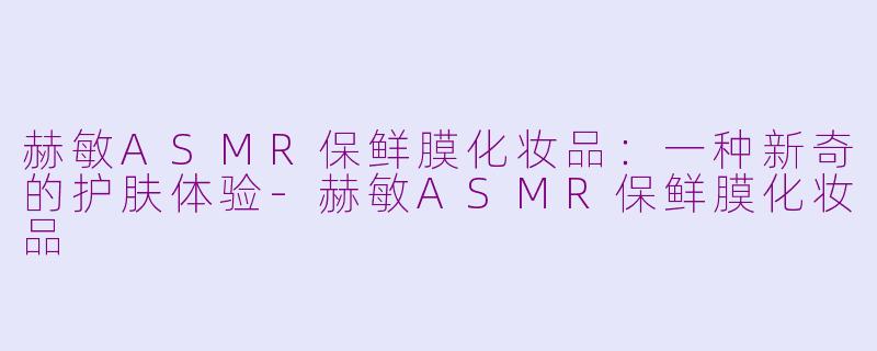 赫敏ASMR保鲜膜化妆品：一种新奇的护肤体验-赫敏ASMR保鲜膜化妆品