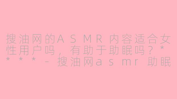 搜油网的ASMR内容适合女性用户吗，有助于助眠吗？****-搜油网asmr助眠女性向