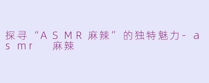 探寻“ASMR麻辣”的独特魅力-asmr 麻辣