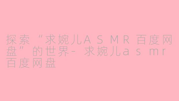 探索“求婉儿ASMR百度网盘”的世界-求婉儿asmr百度网盘