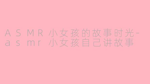 ASMR小女孩的故事时光-asmr小女孩自己讲故事