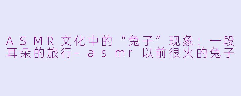 ASMR文化中的“兔子”现象：一段耳朵的旅行-asmr以前很火的兔子