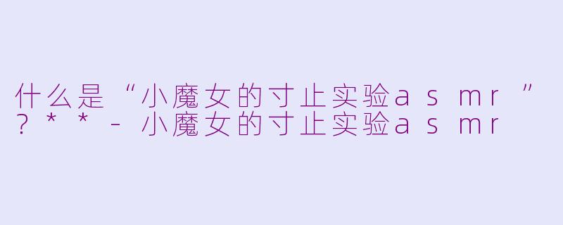什么是“小魔女的寸止实验asmr”？**-小魔女的寸止实验asmr