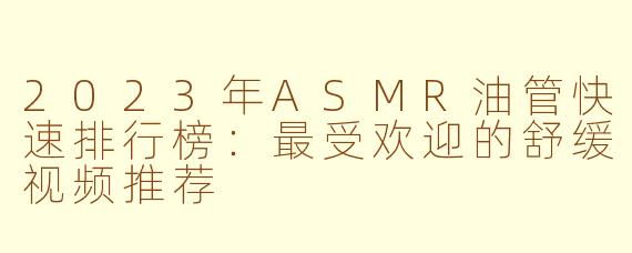 2023年ASMR油管快速排行榜：最受欢迎的舒缓视频推荐