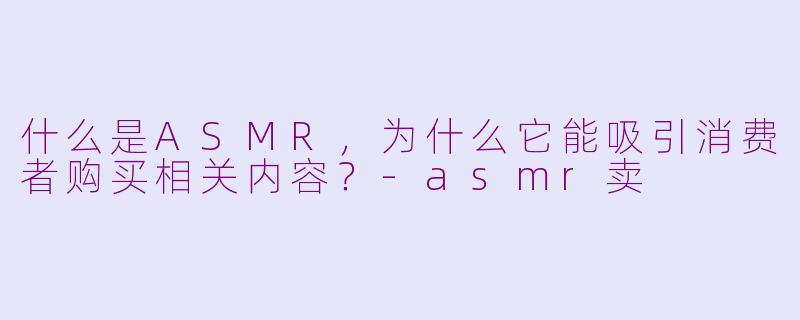 什么是ASMR,为什么它能吸引消费者购买相关内容?