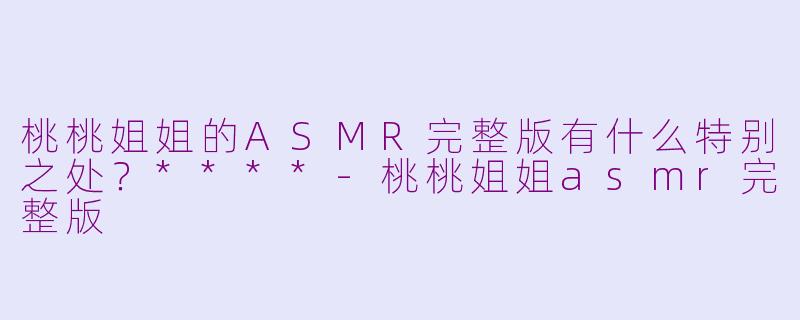桃桃姐姐的ASMR完整版有什么特别之处？****-桃桃姐姐asmr完整版