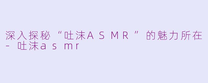 深入探秘“吐沫ASMR”的魅力所在-吐沫asmr