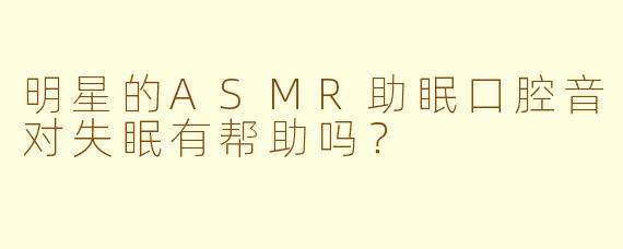明星的ASMR助眠口腔音对失眠有帮助吗？