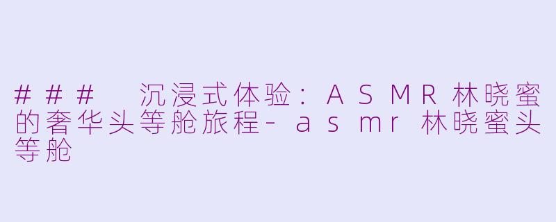 ### 沉浸式体验：ASMR林晓蜜的奢华头等舱旅程-asmr林晓蜜头等舱