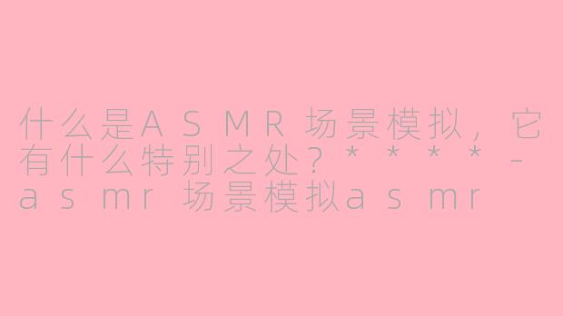 什么是ASMR场景模拟，它有什么特别之处？****-asmr场景模拟asmr