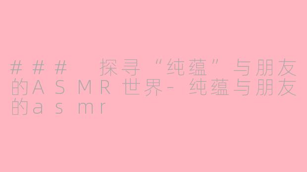 ### 探寻“纯蕴”与朋友的ASMR世界-纯蕴与朋友的asmr
