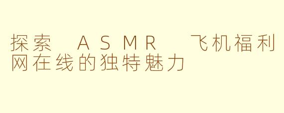 探索 ASMR 飞机福利网在线的独特魅力