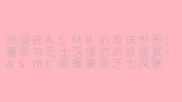 沉浸在ASMR的美味世界：薯条与芝士汉堡的声音盛宴-asmr吃播薯条芝士汉堡