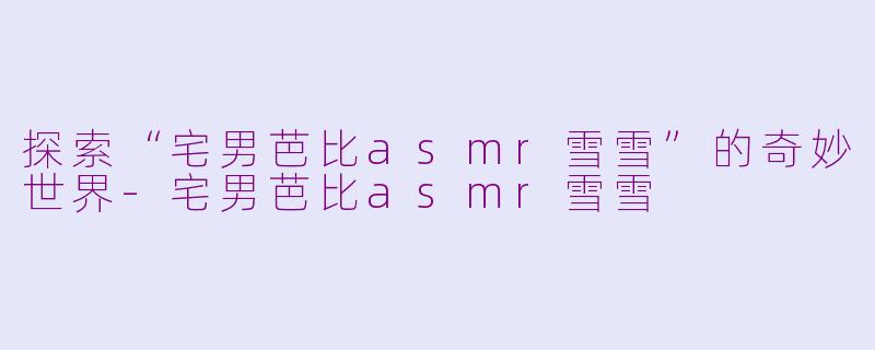 探索“宅男芭比asmr雪雪”的奇妙世界-宅男芭比asmr雪雪