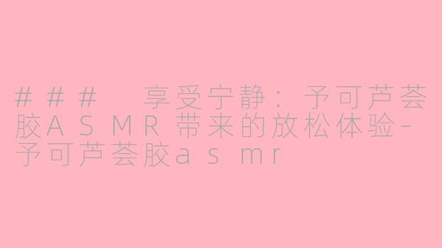 ### 享受宁静：予可芦荟胶ASMR带来的放松体验-予可芦荟胶asmr