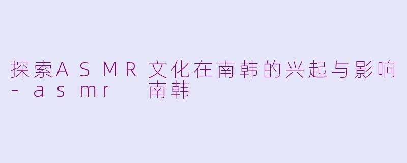 探索ASMR文化在南韩的兴起与影响-asmr 南韩