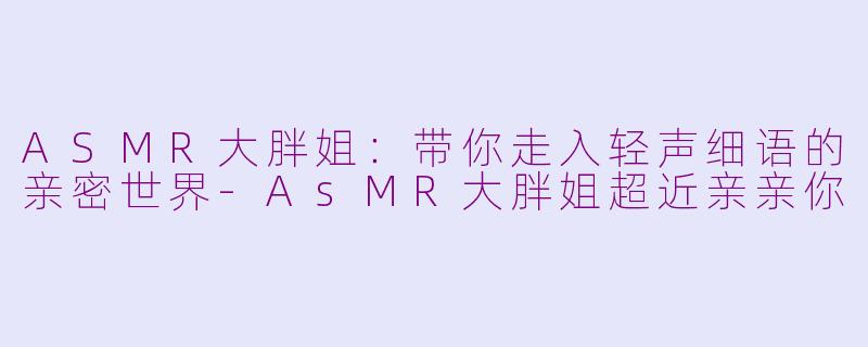 ASMR大胖姐：带你走入轻声细语的亲密世界-AsMR大胖姐超近亲亲你