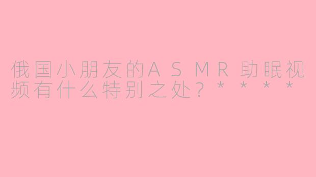俄国小朋友的ASMR助眠视频有什么特别之处？****