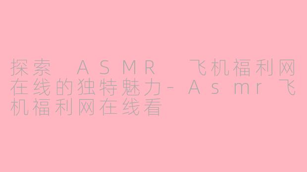 探索 ASMR 飞机福利网在线的独特魅力-Asmr飞机福利网在线看