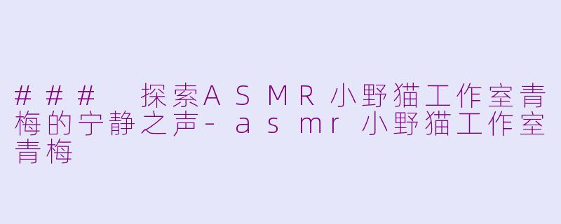 ### 探索ASMR小野猫工作室青梅的宁静之声-asmr小野猫工作室青梅