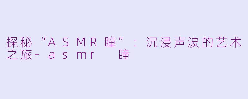 探秘“ASMR瞳”：沉浸声波的艺术之旅-asmr 瞳