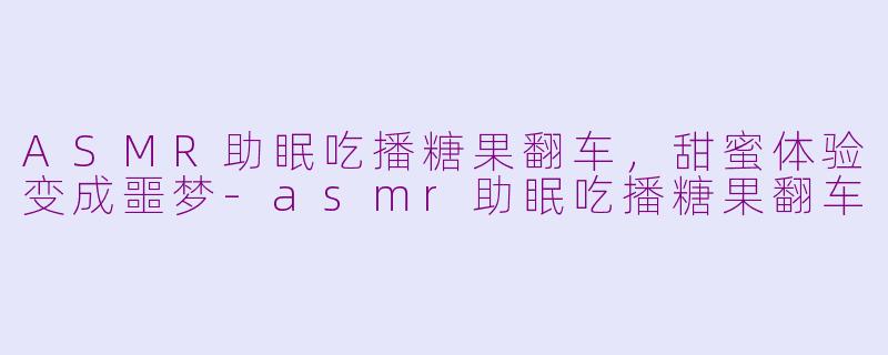 ASMR助眠吃播糖果翻车，甜蜜体验变成噩梦-asmr助眠吃播糖果翻车