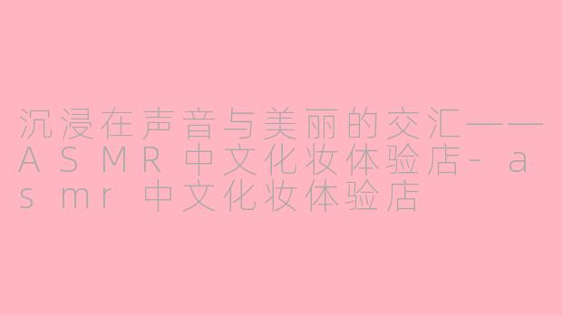 沉浸在声音与美丽的交汇——ASMR中文化妆体验店-asmr中文化妆体验店