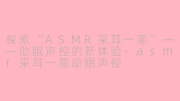 探索“ASMR采耳一菲”——助眠声控的新体验-asmr采耳一菲助眠声控